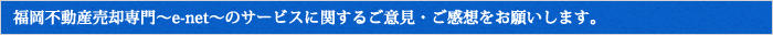 福岡不動産売却専門～e-net～のサービスに関するご意見・ご感想をお願いします。